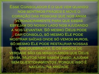 Esse Consolador é o que vem quando
nos sentimos frágeis e move o
coração das pessoas que nos amam
verdadeiramente para que essas
estejam do nosso lado nos ajudando
a nos levantar. Só mesmo Deus pode
dar consolo, só mesmo Ele pode
mostrar saídas onde só vemos muros,
só mesmo Ele pode restaurar nossas
vidas quebradas. E os amigos de
verdade são os missionários que Deus
envia. Muitos nem sabem disso, ajudam
sem questionamentos, porque isso é
natural na amizade.
 