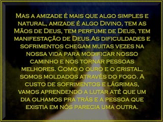 Mas a amizade é mais que algo simples e
natural, amizade é algo Divino, tem as
Mãos de Deus, tem perfume de Deus, tem
manifestação de Deus.As dificuldades e
sofrimentos chegam muitas vezes na
nossa vida para modificar nosso
caminho e nos tornar pessoas
melhores. Como o ouro e o cristal,
somos moldados através do fogo. A
custo de sofrimentos e lágrimas,
vamos aprendendo a lutar até que um
dia olhamos pra trás e a pessoa que
existia em nós parecia uma outra.
 