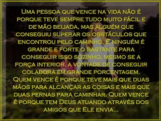 Uma pessoa que vence na vida não é
porque teve sempre tudo muito fácil e
de mão beijada, mas alguém que
conseguiu superar os obstáculos que
encontrou pelo caminho. E ninguém é
grande e forte o bastante para
conseguir isso sozinho, mesmo se a
força interior, a vontade de conseguir
colabora em grande porcentagem.
Quem vence é porque teve mais que duas
mãos para alcançar as coisas e mais que
duas pernas para caminhar. Quem vence
é porque tem Deus atuando através dos
amigos que Ele envia...
 