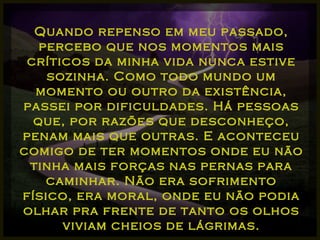 Quando repenso em meu passado, percebo que nos momentos mais críticos da minha vida nunca estive sozinha. Como todo mundo um momento ou outro da existência, passei por dificuldades. Há pessoas que, por razões que desconheço, penam mais que outras. E aconteceu comigo de ter momentos onde eu não tinha mais forças nas pernas para caminhar. Não era sofrimento físico, era moral, onde eu não podia olhar pra frente de tanto os olhos viviam cheios de lágrimas. 