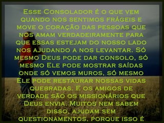 Esse Consolador é o que vem quando nos sentimos frágeis e move o coração das pessoas que nos amam verdadeiramente para que essas estejam do nosso lado nos ajudando a nos levantar. Só mesmo Deus pode dar consolo, só mesmo Ele pode mostrar saídas onde só vemos muros, só mesmo Ele pode restaurar nossas vidas quebradas. E os amigos de verdade são os missionários que Deus envia. Muitos nem sabem disso, ajudam sem questionamentos, porque isso é natural na amizade. 