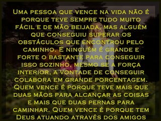 Uma pessoa que vence na vida não é porque teve sempre tudo muito fácil e de mão beijada, mas alguém que conseguiu superar os obstáculos que encontrou pelo caminho. E ninguém é grande e forte o bastante para conseguir isso sozinho, mesmo se a força interior, a vontade de conseguir colabora em grande porcentagem. Quem vence é porque teve mais que duas mãos para alcançar as coisas e mais que duas pernas para caminhar. Quem vence é porque tem Deus atuando através dos amigos que Ele envia... 