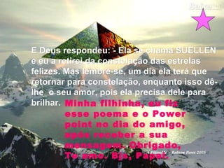 E Deus respondeu: - Ela se chama SUELLENE Deus respondeu: - Ela se chama SUELLEN
e eu a retirei da constelação das estrelase eu a retirei da constelação das estrelas
felizes. Mas lembre-se, um dia ela terá quefelizes. Mas lembre-se, um dia ela terá que
retornar para constelação, enquanto isso dê-retornar para constelação, enquanto isso dê-
lhe o seu amor, pois ela precisa dele paralhe o seu amor, pois ela precisa dele para
brilhar.brilhar. Minha filhinha, eu fiz
esse poema e o Power
point no dia do amigo,
após receber a sua
mensagem. Obrigado,
Te amo. Bjs, Papai.
 