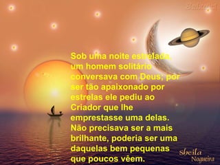 Sob uma noite estrelada,
um homem solitário
conversava com Deus; por
ser tão apaixonado por
estrelas ele pediu ao
Criador que lhe
emprestasse uma delas.
Não precisava ser a mais
brilhante, poderia ser uma
daquelas bem pequenas
que poucos vêem.
 