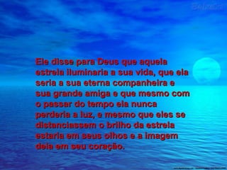 Ele disse para Deus que aquelaEle disse para Deus que aquela
estrela iluminaria a sua vida, que elaestrela iluminaria a sua vida, que ela
seria a sua eterna companheira eseria a sua eterna companheira e
sua grande amiga e que mesmo comsua grande amiga e que mesmo com
o passar do tempo ela nuncao passar do tempo ela nunca
perderia a luz, e mesmo que eles seperderia a luz, e mesmo que eles se
distanciassem o brilho da estreladistanciassem o brilho da estrela
estaria em seus olhos e a imagemestaria em seus olhos e a imagem
dela em seu coração.dela em seu coração.
 