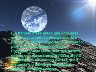 E o homem disse ainda que com essa
estrela a sua solidão desapareceria e
que ele se sentiria importante no mundo,
pois poucos possuem estrelas.
Prometeu tomar conta dela, até mesmo
depois que ela se transformasse anjo e
seguisse um novo rumo e disse que a
distancia e o tempo nunca seriam
motivos de esquecimento.
 