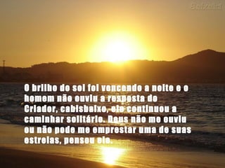 O brilho do sol foi vencendo a noite e o
homem não ouviu a resposta do
Criador, cabisbaixo, ele continuou a
caminhar solitário. Deus não me ouviu
ou não pode me emprestar uma de suas
estrelas, pensou ele.
 