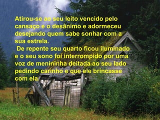 Atirou-se ao seu leito vencido pelo
cansaço e o desânimo e adormeceu
desejando quem sabe sonhar com a
sua estrela.
De repente seu quarto ficou iluminado
e o seu sono foi interrompido por uma
voz de menininha deitada ao seu lado
pedindo carinho e que ele brincasse
com ela.
 