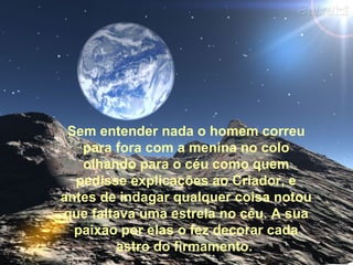 Sem entender nada o homem correu
para fora com a menina no colo
olhando para o céu como quem
pedisse explicações ao Criador, e
antes de indagar qualquer coisa notou
que faltava uma estrela no céu. A sua
paixão por elas o fez decorar cada
astro do firmamento.
 