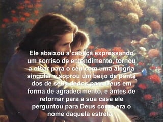 Ele abaixou a cabeça expressandoEle abaixou a cabeça expressando
um sorriso de entendimento, tornouum sorriso de entendimento, tornou
a olhar para o céu com uma alegriaa olhar para o céu com uma alegria
singular e soprou um beijo da pontasingular e soprou um beijo da ponta
dos de seus dedos para Deus emdos de seus dedos para Deus em
forma de agradecimento, e antes deforma de agradecimento, e antes de
retornar para a sua casa eleretornar para a sua casa ele
perguntou para Deus como era operguntou para Deus como era o
nome daquela estrela.nome daquela estrela.
 