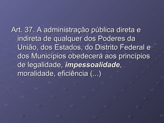 Art. 37. A administração pública direta e indireta de qualquer dos Poderes da União, dos Estados, do Distrito Federal e dos Municípios obedecerá aos princípios de legalidade,  impessoalidade , moralidade, eficiência (...) 