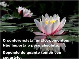 O conferencista, então, comentou: Não importa o peso absoluto. Depende de quanto tempo vou segurá-lo. 