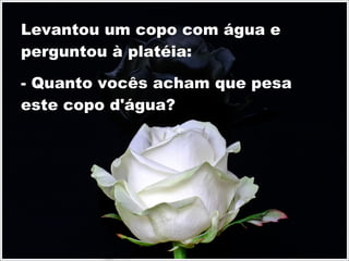 Levantou um copo com água e perguntou à platéia: - Quanto vocês acham que pesa este copo d'água? 