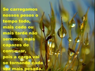 Se carregamos nossos pesos o tempo todo,  mais cedo ou  mais tarde não seremos mais capazes de continuar,  pois a carga vai  se tornando cada vez mais pesada. 