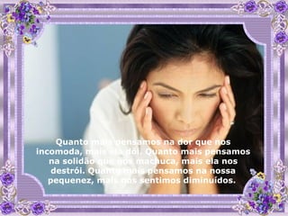 Quanto mais pensamos na dor que nos incomoda, mais ela dói. Quanto mais pensamos na solidão que nos machuca, mais ela nos destrói. Quanto mais pensamos na nossa pequenez, mais nos sentimos diminuídos.  