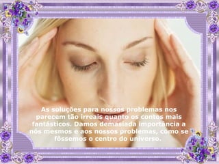 As soluções para nossos problemas nos parecem tão irreais quanto os contos mais fantásticos. Damos demasiada importância a nós mesmos e aos nossos problemas, como se fôssemos o centro do universo.  