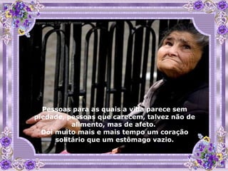 Pessoas para as quais a vida parece sem piedade, pessoas que carecem, talvez não de alimento, mas de afeto.  Dói muito mais e mais tempo um coração solitário que um estômago vazio. 