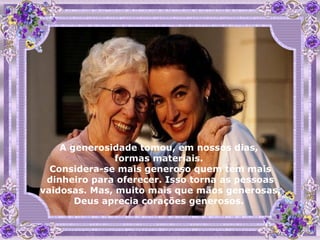 A generosidade tomou, em nossos dias,  formas materiais.  Considera-se mais generoso quem tem mais dinheiro para oferecer. Isso torna as pessoas vaidosas. Mas, muito mais que mãos generosas, Deus aprecia corações generosos.  