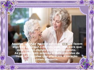 Aqueles que não medem esforços, os que fazem algo não para que o mundo veja, mas para que este mesmo mundo seja mais completo.  As pessoas mais serenas e mais queridas de Deus são aquelas que oferecem o coração  como presente. 