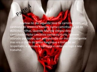 Parte 4 Marlow no dia seguinte teve de caminhar com uma caravana de sessenta homens numa caminhada a pé de duzentas milhas. Quando Marlow chegou dessa caminhada muito cansativa conheceu Kurtz, homem adorado por todos, que pensava não ser muito inteligente mas era o chefe do posto longínquo e tinha de ser respeitado, e assinou o contrato e começou logo o seu trabalho. 