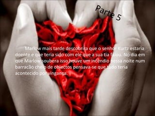 Marlow mais tarde descobrira que o senhor Kurtz estaria doente e que teria sido com ele que a sua tia falou. No dia em que Marlow soubera isso houve um incêndio nessa noite num barracão cheio de objectos pensava-se que tudo teria acontecido por vingança. Parte 5 
