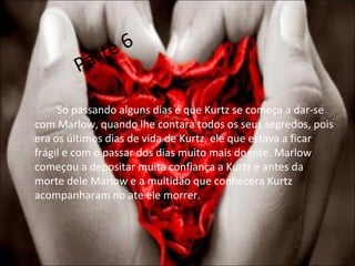 Parte 6 Só passando alguns dias é que Kurtz se começa a dar-se com Marlow, quando lhe contara todos os seus segredos, pois era os últimos dias de vida de Kurtz, ele que estava a ficar frágil e com o passar dos dias muito mais doente. Marlow começou a depositar muita confiança a Kurtz e antes da morte dele Marlow e a multidão que conhecera Kurtz acompanharam no ate ele morrer. 