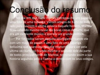 Conclusão do resumo No dia em que  Kurtz morreu entregou-lhe uns papeis e uma foto de uma rapariga. Vieram amigos de Kurtz de todo o lado para ouvirem a ultima palavra daquele homem, Marlow ficou sabendo mesmo nesse dia novas coisas de Kurtz, que era um excelente músico e que era um grande politico. Por fim todos saíram daquela sala gigante ficando ele com um maço de papéis e uma foto de uma rapariga belíssima que aparecera naquele momento para ver pela ultima vez kurtz, só ficando mesmo a saudade dele da parte de todos principalmente de Marlow, terminando assim a sua história seguindo pelo o Tamisa a dentro com os seus colegas. 