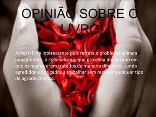 OPINIÃO SOBRE O LIVRO Achei o livro interessante pois retrata o problema que era antigamente, o  colonialismo,  que provinha do racismo em que os negros eram tratados de maneira diferente, sendo agredidos e obrigados a trabalhar sem receber qualquer tipo de agradecimento.  