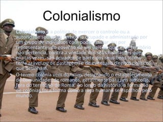 Colonialismo Colonialismo  é a política de exercer o controle ou a autoridade sobre um território ocupado e administrado por um grupo de indivíduos com poder militar, ou por representantes do governo de um país ao qual esse território não pertencia, contra a vontade dos seus habitantes que, muitas vezes, são privados de parte dos seus bens (como terra arável ou de pastagem) e de eventuais direitos políticos que detinham. O termo colónia vem do latim, designando o estabelecimento de comunidades de romanos, geralmente para fins agrícolas, fora do território de Roma. Ao longo da história, a formação de colónias foi a forma como a raça humana se espalhou pelo mundo. 