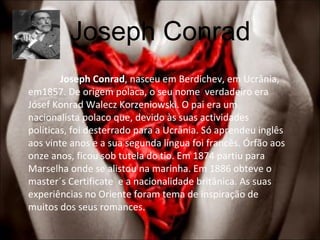 Joseph Conrad Joseph Conrad , nasceu em Berdichev, em Ucrânia, em1857. De origem polaca, o seu nome  verdadeiro era Jósef Konrad Walecz Korzeniowski. O pai era um nacionalista polaco que, devido às suas actividades políticas, foi desterrado para a Ucrânia. Só aprendeu inglês aos vinte anos e a sua segunda língua foi francês. Órfão aos onze anos, ficou sob tutela do tio. Em 1874 partiu para Marselha onde se alistou na marinha. Em 1886 obteve o master´s Certificate  e a nacionalidade britânica. As suas experiências no Oriente foram tema de inspiração de muitos dos seus romances.  