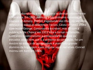 Em 1890 abandonou a marinha para se dedicar inteiramente à literatura. Em 1895 publicou o seu primeiro romance,  A Loucura de Almery . Em  Um Vagabundo das Ilhas , no seguinte, debruça-se sobre as diferenças  raciais. Casou-se nesta altura com Jessie George. Continuou a escrever, mas só com a publicação de  Chance  em 1913 viria a tornar-se famoso. Criticando o colonialismo e convencido de que até os elevados ideais têm  em si a semente da corrupção, foi um mestre no esboço de personagens e manifesta grande domínio da linguagem e um singular vigor narrativo. Conrad morreu em Kent em 1924.  