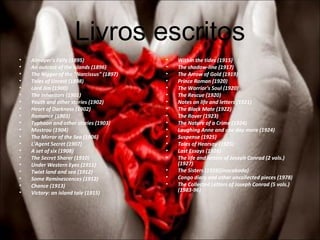 Livros escritos Almayer's Folly (1895)  An outcast of the islands (1896)  The Nigger of the "Narcissus" (1897)  Tales of Unrest (1898)  Lord Jim (1900)  The Inheritors (1901)  Youth and other stories (1902)  Heart of Darkness (1902)  Romance (1903)  Typhoon and other stories (1903)  Mostrou (1904)  The Mirror of the Sea (1906)  L'Agent Secret (1907)  A set of six (1908)  The Secret Sharer (1910)  Under Western Eyes (1911)  Twixt land and sea (1912)  Some Reminescences (1912)  Chance (1913)  Victory: an island tale (1915)  Within the tides (1915)  The shadow-line (1917)  The Arrow of Gold (1919)  Prince Roman (1920)  The Warrior's Soul (1920)  The Rescue (1920)  Notes on life and letters (1921)  The Black Mate (1922)  The Rover (1923)  The Nature of a Crime (1924)  Laughing Anne and one day more (1924)  Suspense (1925)  Tales of Hearsay (1925)  Last Essays (1926)  The life and letters of Joseph Conrad (2 vols.)  (1927)  The Sisters (1928)(inacabado)  Congo diary and other uncollected pieces (1978)  The Collected Letters of Joseph Conrad (5 vols.)  (1983-96)  