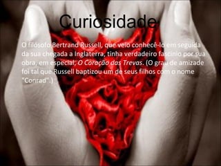 Curiosidade  O filósofo Bertrand Russell, que veio conhecê-lo em seguida da sua chegada a Inglaterra, tinha verdadeiro fascínio por sua obra, em especial,  O Coração das Trevas . (O grau de amizade foi tal que Russell baptizou um de seus filhos com o nome "Conrad".) 