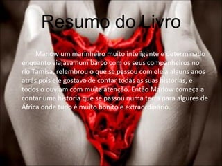 Resumo do Livro Marlow um marinheiro muito inteligente e determinado enquanto viajava num barco com os seus companheiros no rio Tamisa, relembrou o que se passou com ele à alguns anos atrás pois ele gostava de contar todas as suas historias, e todos o ouviam com muita atenção. Então Marlow começa a contar uma historia que se passou numa terra para algures de África onde tudo é muito bonito e extraordinário.  