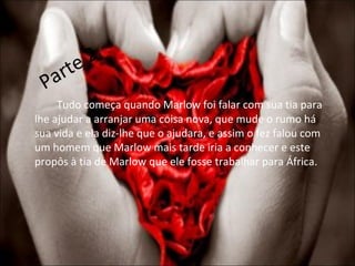 Parte 2 Tudo começa quando Marlow foi falar com sua tia para lhe ajudar a arranjar uma coisa nova, que mude o rumo há sua vida e ela diz-lhe que o ajudara, e assim o fez falou com um homem que Marlow mais tarde iria a conhecer e este propôs à tia de Marlow que ele fosse trabalhar para África. 