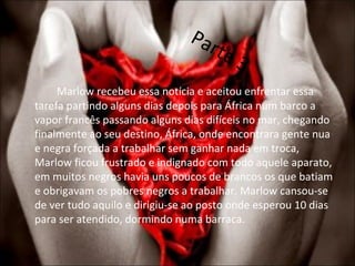 Parte 3 Marlow recebeu essa notícia e aceitou enfrentar essa tarefa partindo alguns dias depois para África num barco a vapor francês passando alguns dias difíceis no mar, chegando finalmente ao seu destino, África, onde encontrara gente nua e negra forçada a trabalhar sem ganhar nada em troca, Marlow ficou frustrado e indignado com todo aquele aparato, em muitos negros havia uns poucos de brancos os que batiam e obrigavam os pobres negros a trabalhar. Marlow cansou-se de ver tudo aquilo e dirigiu-se ao posto onde esperou 10 dias para ser atendido, dormindo numa barraca. 