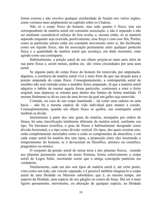 forma externa e não envolve qualquer similaridade de função nos vários órgãos,
como veremos mais amplamente no capítulo sobre os Chakras.
Não só o corpo físico do homem, mas tudo quanto é físico, tem seu
correspondente de matéria astral em constante associação, e não é separado a não
ser mediante considerável esforço de fora oculta, e, mesmo então, só se manterá
separado enquanto seja exercida, positivamente, essa força e com esse fim, Porém,
como as partículas astrais estão em constante movimento entre si, tão facilmente
como um liquido físico, não há associação permanente entre qualquer partícula
física e a quantidade de matéria astral que aconteça, em dado momento, estar
agindo como sua contraparte.
Habitualmente, a porção astral de um objeto projeta-se tanto para além de
sua parte física e, assim metais, pedras etc. são vistos circundados por uma aura
astral.
Se alguma parte do corpo físico do homem for removida, por amputação,
digamos, a coerência da matéria astral viva é mais forte do que sua atração para a
porção amputada do corpo físico. Conseqüentemente, a contrapartida astral do
membro não será retirada como o membro físico amputado. Já que a matéria astral
adquiriu o hábito de manter aquela forma particular, continuará a reter o feitio
original, mas depressa se retrairá para dentro dos limites da forma mutilada. O
mesmo fenômeno se dá no caso de uma árvore da qual um galho seja removido.
Contudo, no caso de um corpo inanimado – tal como uma cadeira ou uma
bacia – não há a mesma espécie de vida individual para manter a coesão.
Conseqüentemente, quando um objeto físico se quebra, sua contraparte astral
também se divide.
Inteiramente à parte dos sete graus da matéria, arranjados por ordem de
finura, há uma classificação totalmente diferente da matéria astral, conforme seu
tipo. Na literatura teosófica, o grau de finura é habitualmente designado como
divisão horizontal, e o tipo como divisão vertical. Os tipos, dos quais existem sete,
estão completamente mesclados como o estão os componentes da atmosfera, e em
cada corpo astral há matéria dos sete tipos, a proporção entre eles mostrando o
temperamento do homem, se é devocional ou filosófico, artístico ou científico,
pragmático ou místico.
O conjunto da porção astral de nossa terra e dos planetas físicos, reunido
aos planetas puramente astrais do nosso Sistema, forma coletivamente o corpo
astral do Logos Solar, mostrando assim que a antiga concepção panteísta era
verdadeira.
Similarmente, cada um dos sete tipos de matéria astral é, até certo ponto,
visto como um todo, um veiculo separado, e é possível também imagina-lo o corpo
astral de uma Deidade ou Ministro subsidiário, que é, ao mesmo tempo, um
aspecto da Deidade, uma espécie de seu gânglio ou centro de força. Daí ser o mais
ligeiro pensamento, movimento, ou alteração de qualquer espécie, na Deidade
10
 
