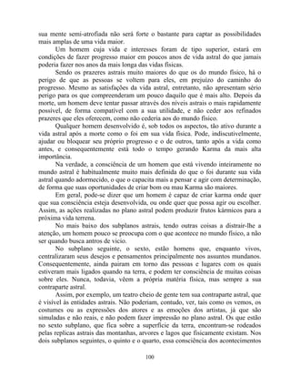 sua mente semi-atrofiada não será forte o bastante para captar as possibilidades
mais amplas de uma vida maior.
Um homem cuja vida e interesses foram de tipo superior, estará em
condições de fazer progresso maior em poucos anos de vida astral do que jamais
poderia fazer nos anos da mais longa das vidas físicas.
Sendo os prazeres astrais muito maiores do que os do mundo físico, há o
perigo de que as pessoas se voltem para eles, em prejuízo do caminho do
progresso. Mesmo as satisfações da vida astral, entretanto, não apresentam sério
perigo para os que compreenderam um pouco daquilo que é mais alto. Depois da
morte, um homem deve tentar passar através dos níveis astrais o mais rapidamente
possível, de forma compatível com a sua utilidade, e não ceder aos refinados
prazeres que eles oferecem, como não cederia aos do mundo físico.
Qualquer homem desenvolvido é, sob todos os aspectos, tão ativo durante a
vida astral após a morte como o foi em sua vida física. Pode, indiscutivelmente,
ajudar ou bloquear seu próprio progresso e o de outros, tanto após a vida como
antes, e consequentemente está todo o tempo gerando Karma da mais alta
importância.
Na verdade, a consciência de um homem que está vivendo inteiramente no
mundo astral é habitualmente muito mais definida do que o foi durante sua vida
astral quando adormecido, o que o capacita mais a pensar e agir com determinação,
de forma que suas oportunidades de criar bom ou mau Karma são maiores.
Em geral, pode-se dizer que um homem é capaz de criar karma onde quer
que sua consciência esteja desenvolvida, ou onde quer que possa agir ou escolher.
Assim, as ações realizadas no plano astral podem produzir frutos kármicos para a
próxima vida terrena.
No mais baixo dos subplanos astrais, tendo outras coisas a distrair-lhe a
atenção, um homem pouco se preocupa com o que acontece no mundo físico, a não
ser quando busca antros de vicio.
No subplano seguinte, o sexto, estão homens que, enquanto vivos,
centralizaram seus desejos e pensamentos principalmente nos assuntos mundanos.
Consequentemente, ainda pairam em torno das pessoas e lugares com os quais
estiveram mais ligados quando na terra, e podem ter consciência de muitas coisas
sobre eles. Nunca, todavia, vêem a própria matéria física, mas sempre a sua
contraparte astral.
Assim, por exemplo, um teatro cheio de gente tem sua contraparte astral, que
é visível às entidades astrais. Não poderiam, contudo, ver, tais como os vemos, os
costumes ou as expressões dos atores e as emoções dos artistas, já que são
simuladas e não reais, e não podem fazer impressão no plano astral. Os que estão
no sexto subplano, que fica sobre a superfície da terra, encontram-se rodeados
pelas replicas astrais das montanhas, arvores e lagos que fisicamente existam. Nos
dois subplanos seguintes, o quinto e o quarto, essa consciência dos acontecimentos
100
 