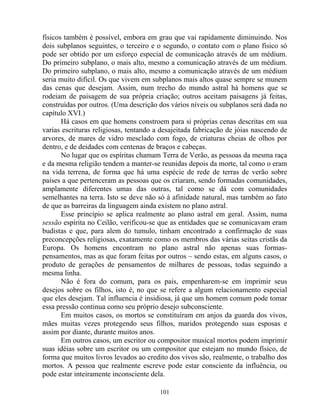físicos também é possível, embora em grau que vai rapidamente diminuindo. Nos
dois subplanos seguintes, o terceiro e o segundo, o contato com o plano físico só
pode ser obtido por um esforço especial de comunicação através de um médium.
Do primeiro subplano, o mais alto, mesmo a comunicação através de um médium.
Do primeiro subplano, o mais alto, mesmo a comunicação através de um médium
seria muito difícil. Os que vivem em subplanos mais altos quase sempre se munem
das cenas que desejam. Assim, num trecho do mundo astral há homens que se
rodeiam de paisagem de sua própria criação; outros aceitam paisagens já feitas,
construídas por outros. (Uma descrição dos vários níveis ou subplanos será dada no
capítulo XVI.)
Há casos em que homens constroem para si próprias cenas descritas em sua
varias escrituras religiosas, tentando a desajeitada fabricação de jóias nascendo de
arvores, de mares de vidro mesclado com fogo, de criaturas cheias de olhos por
dentro, e de deidades com centenas de braços e cabeças.
No lugar que os espíritas chamam Terra de Verão, as pessoas da mesma raça
e da mesma religião tendem a manter-se reunidas depois da morte, tal como o eram
na vida terrena, de forma que há uma espécie de rede de terras de verão sobre
paises a que pertenceram as pessoas que os criaram, sendo formadas comunidades,
amplamente diferentes umas das outras, tal como se dá com comunidades
semelhantes na terra. Isto se deve não só à afinidade natural, mas também ao fato
de que as barreiras da linguagem ainda existem no plano astral.
Esse princípio se aplica realmente ao plano astral em geral. Assim, numa
sessão espírita no Ceilão, verificou-se que as entidades que se comunicavam eram
budistas e que, para alem do tumulo, tinham encontrado a confirmação de suas
preconcepções religiosas, exatamente como os membros das várias seitas cristãs da
Europa. Os homens encontram no plano astral não apenas suas formas-
pensamentos, mas as que foram feitas por outros – sendo estas, em alguns casos, o
produto de gerações de pensamentos de milhares de pessoas, todas seguindo a
mesma linha.
Não é fora do comum, para os pais, empenharem-se em imprimir seus
desejos sobre os filhos, isto é, no que se refere a algum relacionamento especial
que eles desejam. Tal influencia é insidiosa, já que um homem comum pode tomar
essa pressão continua como seu próprio desejo subconsciente.
Em muitos casos, os mortos se constituíram em anjos da guarda dos vivos,
mães muitas vezes protegendo seus filhos, maridos protegendo suas esposas e
assim por diante, durante muitos anos.
Em outros casos, um escritor ou compositor musical mortos podem imprimir
suas idéias sobre um escritor ou um compositor que estejam no mundo físico, de
forma que muitos livros levados ao credito dos vivos são, realmente, o trabalho dos
mortos. A pessoa que realmente escreve pode estar consciente da influência, ou
pode estar inteiramente inconsciente dela.
101
 