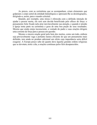 As preces, com as cerimônias que as acompanham, criam elementais que
golpeiam o corpo astral da entidade kâmalóquica e apressam-lhe as desintegrações,
dirigindo-a, assim, para o mundo celestial.
Quando, por exemplo, uma missa é oferecida com a definida intenção de
ajudar a pessoa morta, ela será sem duvida beneficiada pelo afluxo de força: o
pensamento forte fixado nela atrai inevitavelmente sua atenção, e quando é atraído
à Igreja toma parte na cerimônia e goza de uma boa poção de seus resultados.
Mesmo que ainda esteja inconsciente, a vontade do padre e suas orações dirigem
uma corrente de força para a pessoa em questão.
Mesmo a sincera oração geral pelo bem dos mortos, como um todo, embora
seja provavelmente vaga e portanto menos eficiente do que um pensamento mais
definido, tem ainda no produto adicional um efeito cuja importância seria difícil
exagerar. A Europa pouco sabe do quanto deve àquelas grandes ordens religiosas
que se devotam, noite e dia, a orações contínuas pelos fiéis desaparecidos.
103
 