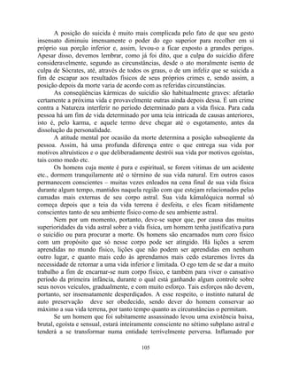 A posição do suicida é muito mais complicada pelo fato de que seu gesto
insensato diminuiu imensamente o poder do ego superior para recolher em si
próprio sua porção inferior e, assim, levou-o a ficar exposto a grandes perigos.
Apesar disso, devemos lembrar, como já foi dito, que a culpa do suicídio difere
consideravelmente, segundo as circunstâncias, desde o ato moralmente isento de
culpa de Sócrates, até, através de todos os graus, o de um infeliz que se suicida a
fim de escapar aos resultados físicos de seus próprios crimes e, sendo assim, a
posição depois da morte varia de acordo com as referidas circunstâncias.
As conseqüências kármicas do suicídio são habitualmente graves: afetarão
certamente a próxima vida e provavelmente outras ainda depois dessa. É um crime
contra a Natureza interferir no período determinado para a vida física. Para cada
pessoa há um fim de vida determinado por uma teia intricada de causas anteriores,
isto é, pelo karma, e aquele termo deve chegar até o esgotamento, antes da
dissolução da personalidade.
A atitude mental por ocasião da morte determina a posição subseqüente da
pessoa. Assim, há uma profunda diferença entre o que entrega sua vida por
motivos altruísticos e o que deliberadamente destrói sua vida por motivos egoístas,
tais como medo etc.
Os homens cuja mente é pura e espiritual, se forem vitimas de um acidente
etc., dormem tranquilamente até o término de sua vida natural. Em outros casos
permanecem conscientes – muitas vezes enleados na cena final de sua vida física
durante algum tempo, mantidos naquela região com que estejam relacionados pelas
camadas mais externas de seu corpo astral. Sua vida kâmalóquica normal só
começa depois que a teia da vida terrena é desfeita, e eles ficam nitidamente
conscientes tanto de seu ambiente físico como de seu ambiente astral.
Nem por um momento, portanto, deve-se supor que, por causa das muitas
superioridades da vida astral sobre a vida física, um homem tenha justificativa para
o suicídio ou para procurar a morte. Os homens são encarnados num coro físico
com um propósito que só nesse corpo pode ser atingido. Há lições a serem
aprendidas no mundo físico, lições que não podem ser aprendidas em nenhum
outro lugar, e quanto mais cedo às aprendamos mais cedo estaremos livres da
necessidade de retornar a uma vida inferior e limitada. O ego tem de se dar a muito
trabalho a fim de encarnar-se num corpo físico, e também para viver o cansativo
período da primeira infância, durante o qual está ganhando algum controle sobre
seus novos veículos, gradualmente, e com muito esforço. Tais esforços não devem,
portanto, ser insensatamente desperdiçados. A esse respeito, o instinto natural de
auto preservação deve ser obedecido, sendo dever do homem conservar ao
máximo a sua vida terrena, por tanto tempo quanto as circunstâncias o permitam.
Se um homem que foi subitamente assassinado levou uma existência baixa,
brutal, egoísta e sensual, estará inteiramente consciente no sétimo subplano astral e
tenderá a se transformar numa entidade terrivelmente perversa. Inflamado por
105
 