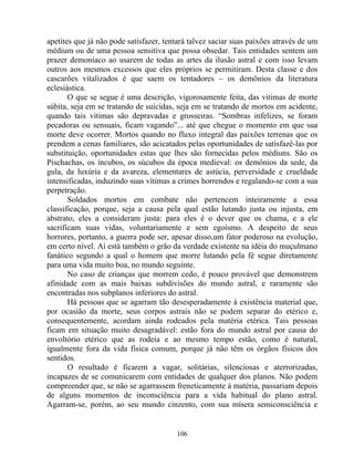 apetites que já não pode satisfazer, tentará talvez saciar suas paixões através de um
médium ou de uma pessoa sensitiva que possa obsedar. Tais entidades sentem um
prazer demoníaco ao usarem de todas as artes da ilusão astral e com isso levam
outros aos mesmos excessos que eles próprios se permitiram. Desta classe e dos
cascarões vitalizados é que saem os tentadores – os demônios da literatura
eclesiástica.
O que se segue é uma descrição, vigorosamente feita, das vitimas de morte
súbita, seja em se tratando de suicidas, seja em se tratando de mortos em acidente,
quando tais vítimas são depravadas e grosseiras. “Sombras infelizes, se foram
pecadoras ou sensuais, ficam vagando”... até que chegue o momento em que sua
morte deve ocorrer. Mortos quando no fluxo integral das paixões terrenas que os
prendem a cenas familiares, são acicatados pelas oportunidades de satisfazê-las por
substituição, oportunidades estas que lhes são fornecidas pelos médiuns. São os
Pischachas, os íncubos, os súcubos da época medieval: os demônios da sede, da
gula, da luxúria e da avareza, elementares de astúcia, perversidade e crueldade
intensificadas, induzindo suas vítimas a crimes horrendos e regalando-se com a sua
perpetração.
Soldados mortos em combate não pertencem inteiramente a essa
classificação, porque, seja a causa pela qual estão lutando justa ou injusta, em
abstrato, eles a consideram justa: para eles é o dever que os chama, e a ele
sacrificam suas vidas, voluntariamente e sem egoísmo. A despeito de seus
horrores, portanto, a guerra pode ser, apesar disso,um fator poderoso na evolução,
em certo nível. Aí está também o grão da verdade existente na idéia do muçulmano
fanático segundo a qual o homem que morre lutando pela fé segue diretamente
para uma vida muito boa, no mundo seguinte.
No caso de crianças que morrem cedo, é pouco provável que demonstrem
afinidade com as mais baixas subdivisões do mundo astral, e raramente são
encontradas nos subplanos inferiores do astral.
Há pessoas que se agarram tão desesperadamente à existência material que,
por ocasião da morte, seus corpos astrais não se podem separar do etérico e,
consequentemente, acordam ainda rodeados pela matéria etérica. Tais pessoas
ficam em situação muito desagradável: estão fora do mundo astral por causa do
envoltório etérico que as rodeia e ao mesmo tempo estão, como é natural,
igualmente fora da vida física comum, porque já não têm os órgãos físicos dos
sentidos.
O resultado é ficarem a vagar, solitárias, silenciosas e aterrorizadas,
incapazes de se comunicarem com entidades de qualquer dos planos. Não podem
compreender que, se não se agarrassem freneticamente à matéria, passariam depois
de alguns momentos de inconsciência para a vida habitual do plano astral.
Agarram-se, porém, ao seu mundo cinzento, com sua mísera semiconsciência e
106
 