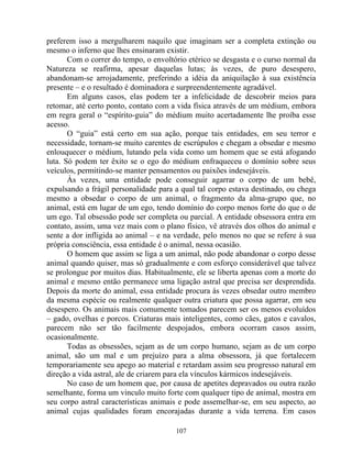 preferem isso a mergulharem naquilo que imaginam ser a completa extinção ou
mesmo o inferno que lhes ensinaram existir.
Com o correr do tempo, o envoltório etérico se desgasta e o curso normal da
Natureza se reafirma, apesar daquelas lutas; às vezes, de puro desespero,
abandonam-se arrojadamente, preferindo a idéia da aniquilação à sua existência
presente – e o resultado é dominadora e surpreendentemente agradável.
Em alguns casos, elas podem ter a infelicidade de descobrir meios para
retomar, até certo ponto, contato com a vida física através de um médium, embora
em regra geral o “espírito-guia” do médium muito acertadamente lhe proíba esse
acesso.
O “guia” está certo em sua ação, porque tais entidades, em seu terror e
necessidade, tornam-se muito carentes de escrúpulos e chegam a obsedar e mesmo
enlouquecer o médium, lutando pela vida como um homem que se está afogando
luta. Só podem ter êxito se o ego do médium enfraqueceu o domínio sobre seus
veículos, permitindo-se manter pensamentos ou paixões indesejáveis.
Às vezes, uma entidade pode conseguir agarrar o corpo de um bebê,
expulsando a frágil personalidade para a qual tal corpo estava destinado, ou chega
mesmo a obsedar o corpo de um animal, o fragmento da alma-grupo que, no
animal, está em lugar de um ego, tendo domínio do corpo menos forte do que o de
um ego. Tal obsessão pode ser completa ou parcial. A entidade obsessora entra em
contato, assim, uma vez mais com o plano físico, vê através dos olhos do animal e
sente a dor infligida ao animal – e na verdade, pelo menos no que se refere à sua
própria consciência, essa entidade é o animal, nessa ocasião.
O homem que assim se liga a um animal, não pode abandonar o corpo desse
animal quando quiser, mas só gradualmente e com esforço considerável que talvez
se prolongue por muitos dias. Habitualmente, ele se liberta apenas com a morte do
animal e mesmo então permanece uma ligação astral que precisa ser desprendida.
Depois da morte do animal, essa entidade procura às vezes obsedar outro membro
da mesma espécie ou realmente qualquer outra criatura que possa agarrar, em seu
desespero. Os animais mais comumente tomados parecem ser os menos evoluídos
– gado, ovelhas e porcos. Criaturas mais inteligentes, como cães, gatos e cavalos,
parecem não ser tão facilmente despojados, embora ocorram casos assim,
ocasionalmente.
Todas as obsessões, sejam as de um corpo humano, sejam as de um corpo
animal, são um mal e um prejuízo para a alma obsessora, já que fortalecem
temporariamente seu apego ao material e retardam assim seu progresso natural em
direção a vida astral, ale de criarem para ela vínculos kármicos indesejáveis.
No caso de um homem que, por causa de apetites depravados ou outra razão
semelhante, forma um vinculo muito forte com qualquer tipo de animal, mostra em
seu corpo astral características animais e pode assemelhar-se, em seu aspecto, ao
animal cujas qualidades foram encorajadas durante a vida terrena. Em casos
107
 