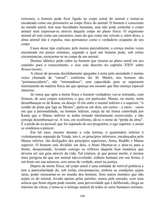 extremos, o homem pode ficar ligado ao corpo astral do animal e tornar-se
encadeado como um prisioneiro ao corpo físico do animal. O homem é consciente
no mundo astral, tem suas faculdades humanas, mas não pode controlar o corpo
animal nem expressar-se através daquele corpo no plano físico. O organismo
animal ali está como um carcereiro, mais do que como um veículo e, além disso, a
alma animal não é expulsa, mas permanece como o verdadeiro ocupante de seu
corpo.
Casos desse tipo explicam, pelo menos parcialmente, a crença muitas vezes
encontrada em paises orientais, segundo a qual um homem pode, sob certas
circunstancias, reencarnar-se no corpo de um animal.
Destino idêntico pode caber ao homem que retorna ao plano astral em seu
caminho para o renascimento, e isso está descrito no capítulo XXIV sobre
Renascimento.
A classe de pessoas decididamente apegadas à terra pela ansiedade é muitas
vezes chamada de “carnal”: conforme diz St. Martin, tais homens são
“permanecedores”, não “retornadores”, sem capacidade para se separarem
inteiramente da matéria física até que apareça um assunto que lhes mereça especial
interesse.
Já vimos que após a morte física o homem verdadeiro vai-se retirando, com
firmeza, de seus corpos exteriores, e que, em particular, Manas, ou mente, tenta
desembaraçar-se de Kama, ou desejo. O elo entre o mental inferior e o superior, “o
cordão de prata que liga ao Mestre”, parte-se em dois, em certos – e raros – casos
em que a personalidade, ou homem inferior, esteja de tal forma controlada por
Kama que o Manas inferior se tenha tornado inteiramente escravizado, e não
consiga desembaraçar-se. A isso, em ocultismo, dá-se o nome de “perda da alma”.
É a perda do eu pessoal, que foi separado de seu progenitor, o ego superior, e assim
se condenou a perecer.
Em tal caso, mesmo durante a vida terrena, o quaternário inferior é
violentamente separado da Tríada, isto é, os princípios inferiores, encabeçados pelo
Manas inferior, são desligados dos princípios superiores, Atma, Buddhi e Manas
superior. O homem está dividido em dois, o bruto libertou-se e atira-se para a
frente, desaçaimado, levando consigo os reflexos daquela luza manásica que
deveria ser seu guia através da vida. Tal criatura, já que possui mente, é mesmo
mais perigosa do que um animal não-evoluído; embora humano em sua forma, é
um bruto em sua natureza, sem senso de verdade, amor ou justiça.
Depois da morte física, tal corpo astral é uma entidade de terrível potência e
tem a particularidade de, sob certas circunstancias, embora as condições sejam
raras, poder reencarnar-se no mundo dos homens. Sem outros instintos que não
sejam os do animal, levado apenas pelas paixões, nunca pela emoção, com uma
astúcia que bruto algum pode emular, uma perversidade que é deliberada, chega ao
máximo da vileza, e torna-se o inimigo natural de todos os seres humanos normais.
108
 