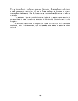 Um ser dessa classe – conhecido como um Elementar - desce cada vez mais baixo
a cada encarnação sucessiva, até que a força maligna se desgasta e perece,
separando-se da fonte da vida. Desintegra-se, e assim está perdido como existência
separada.
Do ponto de vista do ego não houve colheita de experiências úteis daquela
personalidade: o “raio” nada levou ao voltar, a vida inferior foi um fracasso total e
completo.
A palavra Elementar foi empregada por vários escritores em muitos sentidos
diferentes, mas é recomendável que se confine esse nome à entidade acima
descrita.
109
 