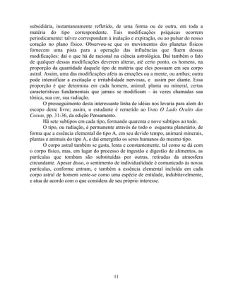 subsidiária, instantaneamente refletido, de uma forma ou de outra, em toda a
matéria do tipo correspondente. Tais modificações psíquicas ocorrem
periodicamente: talvez correspondam à inalação e expiração, ou ao pulsar do nosso
coração no plano físico. Observou-se que os movimentos dos planetas físicos
fornecem uma pista para a operação das influências que fluem dessas
modificações: daí o que há de racional na ciência astrológica. Daí também o fato
de qualquer dessas modificações deverem alterar, até certo ponto, os homens, na
proporção da quantidade daquele tipo de matéria que eles possuam em seu corpo
astral. Assim, uma das modificações afeta as emoções ou a mente, ou ambas; outra
pode intensificar a excitação e irritabilidade nervosas, e assim por diante. Essa
proporção é que determina em cada homem, animal, planta ou mineral, certas
características fundamentais que jamais se modificam – às vezes chamadas sua
tônica, sua cor, sua radiação.
O prosseguimento desta interessante linha de idéias nos levaria para alem do
escopo deste livro; assim, o estudante é remetido ao livro O Lado Oculto das
Coisas, pp. 31-36, da edição Pensamento.
Há sete subtipos em cada tipo, formando quarenta e nove subtipos ao todo.
O tipo, ou radiação, é permanente através de todo o esquema planetário, de
forma que a essência elemental do tipo A, em seu devido tempo, animará minerais,
plantas e animais do tipo A, e daí emergirão os seres humanos do mesmo tipo.
O corpo astral também se gasta, lenta e constantemente, tal como se dá com
o corpo físico, mas, em lugar do processo de ingestão e digestão de alimentos, as
partículas que tombam são substituídas por outras, retiradas da atmosfera
circundante. Apesar disso, o sentimento de individualidade é comunicado às novas
partículas, conforme entram, e também a essência elemental incluída em cada
corpo astral de homem sente-se como uma espécie de entidade, indubitavelmente,
e atua de acordo com o que considera de seu próprio interesse.
11
 