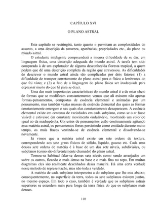 CAPÍTULO XVI
O PLANO ASTRAL
Este capítulo se restringirá, tanto quanto o permitam as complexidades do
assunto, a uma descrição da natureza, aparências, propriedades etc., do plano ou
mundo astral.
O estudante inteligente compreenderá a imensa dificuldade de se dar, em
linguagem física, uma descrição adequada do mundo astral. A tarefa tem sido
comparada à de um explorador de alguma desconhecida floresta tropical, a quem
pedem que dê uma descrição completa da região que atravessou. As dificuldades
de descrever o mundo astral ainda são complicadas por dois fatores: (1) a
dificuldade de transpor corretamente do plano astral para o físico a lembrança do
que foi visto; e (2) o fato de a linguagem do plano físico ser inadequada para
expressar muito do que há para se dizer.
Uma das mais importantes características do mundo astral é a de estar cheio
de formas que se modificam constantemente: vemos que ali existem não apenas
formas-pensamentos, compostas de essência elemental e animadas por um
pensamento, mas também vastas massas de essência elemental das quais as formas
constantemente emergem e nas quais elas constantemente desaparecem. A essência
elemental existe em centenas de variedades em cada subplano, como se o ar fosse
visível e estivesse em constante movimento ondulatório, mostrando um colorido
igual ao da madrepérola. Correntes de pensamentos estão continuamente agitando
essa matéria astral, os pensamentos fortes persistindo como entidade durante muito
tempo, os mais fracos vestindo-se de essência elemental e dissolvendo-se
novamente.
Já vimos que a matéria astral existe em sete ordens de textura,
correspondendo aos sete graus físicos de sólido, liquido, gasoso etc. Cada uma
dessas sete ordens de matéria é à base de um dos sete níveis, subdivisões, ou
subplanos (como são diferentemente chamado) do plano astral.
Tornou-se habitual falar-se desses sete níveis como sendo arranjados um
sobre os outros, ficando o mais denso na base e o mais fino no topo. Em muitos
diagramas eles são realmente desenhados dessa maneira. Há uma certa verdade
nesse método de representação, mas não toda a verdade.
A matéria de cada subplano interpenetra a do subplano que lhe esta abaixo;
consequentemente, na superfície da terra, todos os sete subplanos existem juntos,
no mesmo espaço. Em todo o caso, também é verdade que os subplanos astrais
superiores se estendem mais para longe da terra física do que os subplanos mais
densos.
110
 