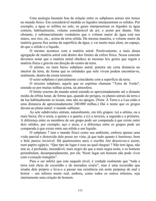 Uma analogia bastante boa da relação entre os subplanos astrais nós temos
no mundo físico. Em considerável medida os líquidos interpenetram os sólidos. Por
exemplo, a água se infiltra no solo, os gases interpenetram os líquidos (a água
contem, habitualmente, volume considerável de ar), e assim por diante. Não
obstante, é substancialmente verdadeiro que o volume maior de água está nos
mares, nos rios, etc., acima da terra sólida. Da mesma maneira, o volume maior da
matéria gasosa fica acima da superfície da água, e vai muito mais alem, no espaço,
do que o sólido e o liquido.
O mesmo acontece com a matéria astral. Positivamente, a mais densa
agregação de matéria astral está dentro dos limites da esfera física. Nessa conexão
devemos notar que a matéria astral obedece às mesmas leis gerais que regem a
matéria física e gravita em direção do centro da terra.
O sétimo, ou mais baixo subplano astral, penetra ate certa distancia no
interior da terra, de forma que as entidades que nele vivem podem encontrar-se,
realmente, dentro da crosta terrestre.
O sexto subplano é parcialmente coincidente com a superfície da terra.
O terceiro subplano, aquele que os espíritas chamam “Terra de Verão",
estende-se por muitas milhas acima, na atmosfera.
O limite externo do mundo astral estende-se aproximadamente até a distante
media da órbita lunar, de forma que, quando do perigeu, os planos astrais da terra e
da lua habitualmente se tocam, mas não no apogeu. (Nota: A Terra e a Lua estão a
uma distancia de aproximadamente 240.000 milhas.) Daí o nome que os gregos
davam ao plano astral: o mundo sublunar.
As sete subdivisões entram, naturalmente, em três grupos: (a) a sétima, ou a
mais baixa; (b) a sexta, a quinta e a quarta; e (c) a terceira, a segunda e a primeira.
A diferença entre os membros de um grupo pode ser comparada à que existe entre
dois sólidos, por exemplo, aço e areia, e a diferença entre os grupos pode ser
comparada à que existe entre um sólido e um liquido.
O subplano 7 tem o mundo físico como seu ambiente, embora apenas uma
visão parcial e distorcida dele possa ser vista, já que tudo quanto é luminoso, bom
e belo parece invisível. Há quatrocentos anos o escriba Ani descreveu-o assim,
num papiro egípcio. “Que tipo de lugar é esse ao qual cheguei ? Não tem água, não
tem ar, é profundo, insondável, mais negro do que a mais negra noite, e os homens
perambulam, desamparadamente, por ele. Neste lugar um homem não pode viver
com o coração tranqüilo”.
Para o ser infeliz que esta naquele nível, é verdade realmente que “toda a
terra está cheia de escuridão e de moradias cruéis”, mas é uma escuridão que
irradia dele próprio e leva-o a passar sua existência em noite perpetua de mal e
horror – um inferno muito real, embora, como todos os outros infernos, seja
inteiramente uma criação do homem.
111
 