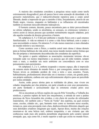 A maioria dos estudantes considera a pesquisas nessa seção como tarefa
extremamente desagradável, pois ali parece haver uma sensação de densidade e de
grosseiro materialismo, que é indescritivelmente repulsiva para o corpo astral
liberado, dando a impressão de que o caminho é feito, forçadamente, através de um
fluido negro, viscoso, enquanto os habitantes e as influencias ali encontrados
também se mostram inexcedivelmente indesejáveis.
O homem comum, decente, pouco encontraria para se deter provavelmente
no sétimo subplano, sendo os alcoólatras, os sensuais, os criminosos violentos e
outros assim as únicas pessoas que acordam normalmente naquele subplano, pois
são aquelas tomadas de desejos grosseiros e brutais.
Os subplanos 6, 5 e 4 têm por ambiente o mundo físico com o qual estamos
familiarizados. A vida no número 6 é como a vida física habitual, com o corpo e
suas necessidades a menos. Os números 5 e 4 são menos materiais e mais afastados
do mundo inferior e seu interesses.
Como acontece com o físico, a matéria astral mais densa é densa demais
para as formas habituais da vida astral, mas nesse mundo moram outras formas que
lhe são próprias e inteiramente desconhecidas dos estudantes da superfície.
No quinto e quarto subplanos as associações meramente terrenas vão-se
tornando cada vez menos importantes e as pessoas que ali estão tendem, sempre
mais e mais, a modelar seu meio ambiente em concordância com os seus
pensamentos mais persistentes.
Os subplanos 3, 2 e 1, embora ocupando o mesmo espaço, dão à impressão
de estarem muito distantes do mundo físico e, por conseguinte, menos materiais.
Nesses níveis as entidades perdem de vista a terra e seus assuntos. Ficam,
habitualmente, profundamente absorvidas em si mesmas e criam, em grande parte,
seu próprio ambiente, embora este seja suficientemente objetivo para ser percebido
por outras entidades.
Assim, estão pouco alertas para as realidades do plano, mas vivem em
cidades imaginadas por elas próprias, em parte criando-as com seus pensamentos,
em parte herdando e acrescentando algo às estruturas criadas pelos seus
predecessores.
Ali se encontram as felizes regiões de caça do Pele Vermelha, o Valhalla dos
nórdicos, o paraíso repleto de huris dos muçulmanos, a entrada de ouro e pedras
preciosas da Nova Jerusalém dos cristãos, o céu cheio de escolas do reformador
materialista. Ali também está a “Terra de Verão” dos espíritas, na qual existem
casas, escolas, cidades etc., que, bastante reais como se mostram nessa ocasião,
tornam-se, para uma percepção mais clara, deploravelmente diferentes daquilo que
seus deleitados criadores imaginam que sejam, Apesar disso, muitas das criações
mostram-se de uma beleza real, embora temporária, e um visitante que não
conhecesse nada mais alto poderia perambular alegremente pelo cenário natural
arranjado, que, seja como for, é muito superior a tudo que existe no mundo físico.
112
 