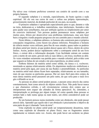 Ou talvez esse visitante preferisse construir seu cenário de acordo com a sua
própria fantasia.
O segundo subplano é a morada, especialmente, do beato egoísta e nada
espiritual. Ali ele usa sua coroa de ouro e cultua sua própria representação,
grosseiramente material, da deidade particular de seu pais, na ocasião.
O primeiro subplano é apropriado especialmente para os que, durante a vida
na terra, dedicaram-se a trabalhos materialistas, mas intelectuais, fazendo-o não
para ajudar seus semelhantes, mas por ambição egoísta ou simplesmente por amor
do exercício intelectual. Tais pessoas podem permanecer nesse subplano por
muitos anos, felizes por desenvolver seus problemas intelectuais, mas sem fazer
bem a ninguém e tendo pequeno progresso em seu caminho para o mundo celestial.
Neste último, o subplano atômico, os homens não constroem para si próprios
concepções imaginárias, como fazem nos planos inferiores. Pensadores e homens
de ciência muitas vezes utilizam, para fins de seus estudos, quase todos os poderes
do plano astral por inteiro, já que podem descer quase até o físico, dentro de certos
limites. Assim, podem descer rapidamente sobre a contraparte astral de um livro
físico, e extrair dela a informação desejada. Com facilidade entram em contato
com a mente de um autor, gravam nela as suas idéias e, em troca, recebem as dele.
Às vezes retardam seriamente sua partida para o mundo celestial, pela avidez com
que seguem as linhas de um estudo e de uma experiência, no plano astral.
Embora falemos da matéria astral como sólida, ela nunca o é, realmente,
mostrando-se apenas relativamente sólida. Os alquimistas medievais simbolizam a
matéria astral pela água, por causa da sua fluidez e penetrabilidade. As partículas
na matéria astral mais densa ficam bem separadas, relativamente ao seu tamanho,
mais do que mesmo as partículas gasosas. Daí ser mais fácil para dois corpos da
mais densa matéria astral passarem um pelo outro, do que seria para o mais leve
gás o difundir-se no ar.
As pessoas no plano astral podem passar, e passam umas através das outras
constantemente, bem como através de objetos astrais fixos. Não pode haver nunca
o que chamamos colisão, e sob circunstancias comuns dois corpos que se
interpenetram nem sequer são afetados de forma apreciável. Se, entretanto, a
interpenetração se prolonga por algum tempo, tal como quando duas pessoas se
sentam lado a lado numa igreja ou num teatro, um efeito considerável pode ser
produzido.
Se um homem pensou numa montanha como um obstáculo, não pode passar
através dela. Aprender que aquilo não é um obstáculo é precisamente o objetivo de
uma parte do que é chamado “teste da terra”.
Uma explosão no plano astral pode ser temporariamente desastrosa, tanto
como uma explosão de dinamite no plano físico, mas os fragmentos astrais
rapidamente se reúnem outra vez. Assim, não pode haver um acidente no plano
113
 
